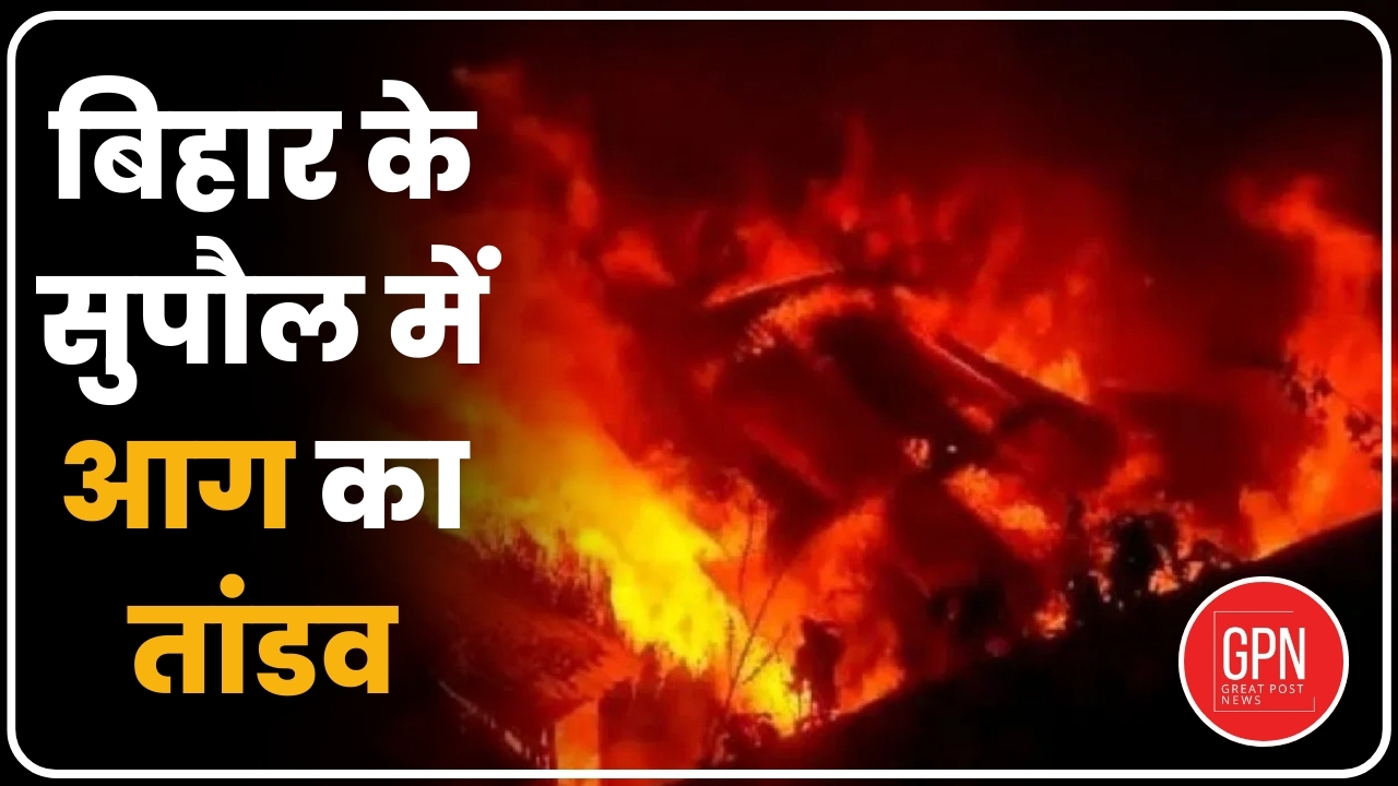 बिहार के सुपौल में आग का तांडव| Great Post News